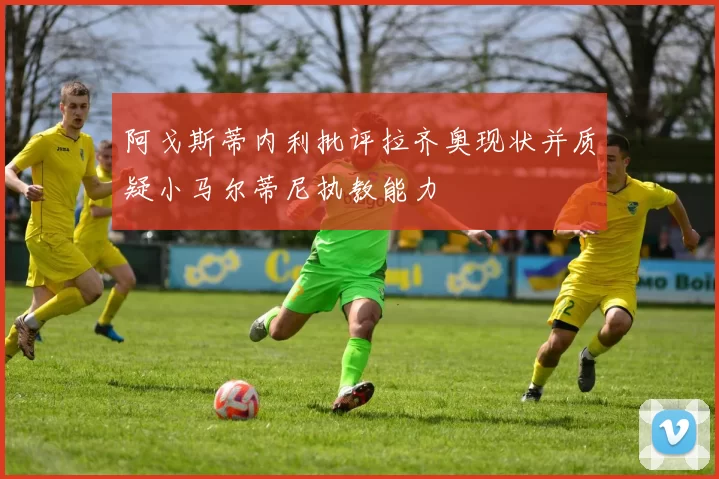 阿戈斯蒂内利批评拉齐奥现状并质疑小马尔蒂尼执教能力
